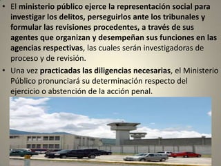 • El ministerio público ejerce la representación social para
  investigar los delitos, perseguirlos ante los tribunales y
  formular las revisiones procedentes, a través de sus
  agentes que organizan y desempeñan sus funciones en las
  agencias respectivas, las cuales serán investigadoras de
  proceso y de revisión.
• Una vez practicadas las diligencias necesarias, el Ministerio
  Público pronunciará su determinación respecto del
  ejercicio o abstención de la acción penal.
 