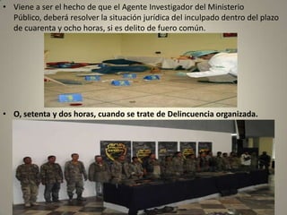 • Viene a ser el hecho de que el Agente Investigador del Ministerio
  Público, deberá resolver la situación jurídica del inculpado dentro del plazo
  de cuarenta y ocho horas, si es delito de fuero común.




• O, setenta y dos horas, cuando se trate de Delincuencia organizada.
 