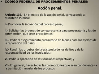 • CODIGO FEDERAL DE PROCEDMIENTOS PENALES:

                           Acción penal.
 Artículo 136.- En ejercicio de la acción penal, corresponde al
 Ministerio Público:
 I.- Promover la incoación del proceso penal;
 II.- Solicitar las órdenes de comparecencia para preparatoria y las de
 aprehensión, que sean procedentes;
 III.- Pedir el aseguramiento precautorio de bienes para los efectos de
 la reparación del daño;
 IV.- Rendir las pruebas de la existencia de los delitos y de la
 responsabilidad de los inculpados;
 V.- Pedir la aplicación de las sanciones respectivas; y
 VI.- En general, hacer todas las promociones que sean conducentes a
 la tramitación regular de los procesos.
 