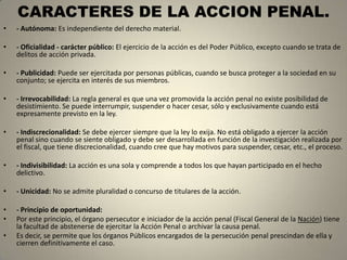CARACTERES DE LA ACCION PENAL.
•   - Autónoma: Es independiente del derecho material.

•   - Oficialidad - carácter público: El ejercicio de la acción es del Poder Público, excepto cuando se trata de
    delitos de acción privada.

•   - Publicidad: Puede ser ejercitada por personas públicas, cuando se busca proteger a la sociedad en su
    conjunto; se ejercita en interés de sus miembros.

•   - Irrevocabilidad: La regla general es que una vez promovida la acción penal no existe posibilidad de
    desistimiento. Se puede interrumpir, suspender o hacer cesar, sólo y exclusivamente cuando está
    expresamente previsto en la ley.

•   - Indiscrecionalidad: Se debe ejercer siempre que la ley lo exija. No está obligado a ejercer la acción
    penal sino cuando se siente obligado y debe ser desarrollada en función de la investigación realizada por
    el fiscal, que tiene discrecionalidad, cuando cree que hay motivos para suspender, cesar, etc., el proceso.

•   - Indivisibilidad: La acción es una sola y comprende a todos los que hayan participado en el hecho
    delictivo.

•   - Unicidad: No se admite pluralidad o concurso de titulares de la acción.

•   - Principio de oportunidad:
•   Por este principio, el órgano persecutor e iniciador de la acción penal (Fiscal General de la Nación) tiene
    la facultad de abstenerse de ejercitar la Acción Penal o archivar la causa penal.
•   Es decir, se permite que los órganos Públicos encargados de la persecución penal prescindan de ella y
    cierren definitivamente el caso.
 