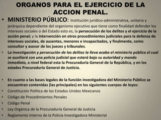 ORGANOS PARA EL EJERCICIO DE LA
                 ACCION PENAL.
• MINISTERIO PÚBLICO: Institución jurídico-administrativa, unitaria y
    jerárquica dependiente del organismo ejecutivo que tiene como finalidad defender los
    intereses sociales o del Estado esto es, la persecución de los delitos y el ejercicio de la
    acción penal; y la intervención en otros procedimientos judiciales para la defensa de
    intereses sociales, de ausentes, menores e incapacitados, y finalmente, como
    consultor y asesor de los jueces y tribunales.
•   La investigación y persecución de los delitos la lleva acabo el ministerio público el cual
    se auxiliará con una policía judicial que estará bajo su autoridad y mando
    inmediato, a nivel federal esta la Procuraduría General de la República, y en los
    estados Procuraduría General de Justicia.

•   En cuanto a las bases legales de la función investigadora del Ministerio Público se
    encuentran contenidas (las principales) en los siguientes cuerpos de leyes:
•   Constitución Política de los Estados Unidos Mexicanos
•   Código de Procedimientos Penales
•   Código Penal
•   Ley Orgánica de la Procuraduría General de Justicia
•   Reglamento Interno de la Policía Investigadora Ministerial
 