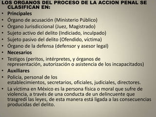 LOS ORGANOS DEL PROCESO DE LA ACCION PENAL SE
  CLASIFICAN EN:
• Principales
• Órgano de acusación (Ministerio Público)
• Órgano Jurisdiccional (Juez, Magistrado)
• Sujeto activo del delito (Indiciado, inculpado)
• Sujeto pasivo del delito (Ofendido, víctima)
• Órgano de la defensa (defensor y asesor legal)
• Necesarios
• Testigos (peritos, intérpretes, y órganos de
  representación, autorización o asistencia de los incapacitados)
• Auxiliares
• Policía, personal de los
  establecimientos, secretarios, oficiales, judiciales, directores.
• La víctima en México es la persona física o moral que sufre de
  violencia, a través de una conducta de un delincuente que
  trasgredí las leyes, de esta manera está ligada a las consecuencias
  producidas del delito.
 