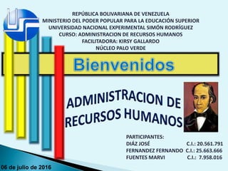 REPÚBLICA BOLIVARIANA DE VENEZUELA
MINISTERIO DEL PODER POPULAR PARA LA EDUCACIÓN SUPERIOR
UNIVERSIDAD NACIONAL EXPERIMENTAL SIMÓN RODRÍGUEZ
CURSO: ADMINISTRACION DE RECURSOS HUMANOS
FACILITADORA: KIRSY GALLARDO
NÚCLEO PALO VERDE
PARTICIPANTES:
DIÁZ JOSÉ C.I.: 20.561.791
FERNANDEZ FERNANDO C.I.: 25.663.666
FUENTES MARVI C.I.: 7.958.016
06 de julio de 2016
 