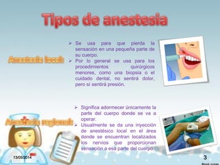  Se usa para que pierda la
sensación en una pequeña parte de
su cuerpo.
 Por lo general se usa para los
procedimientos quirúrgicos
menores, como una biopsia o el
cuidado dental, no sentirá dolor,
pero sí sentirá presión.
 Significa adormecer únicamente la
parte del cuerpo donde se va a
operar.
 Usualmente se da una inyección
de anestésico local en el área
donde se encuentran localizados
los nervios que proporcionan
sensación a esa parte del cuerpo
13/05/2014 3
 