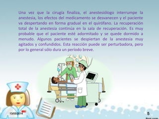 Una vez que la cirugía finaliza, el anestesiólogo interrumpe la
anestesia, los efectos del medicamento se desvanecen y el paciente
va despertando en forma gradual en el quirófano. La recuperación
total de la anestesia continúa en la sala de recuperación. Es muy
probable que el paciente esté adormitado y se quede dormido a
menudo. Algunos pacientes se despiertan de la anestesia muy
agitados y confundidos. Esta reacción puede ser perturbadora, pero
por lo general sólo dura un período breve.
13/05/2014 5
 