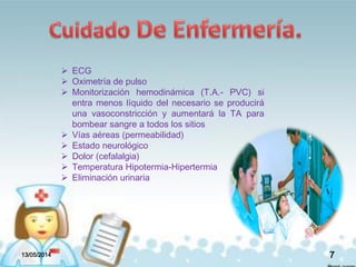 13/05/2014 7
 ECG
 Oximetría de pulso
 Monitorización hemodinámica (T.A.- PVC) si
entra menos líquido del necesario se producirá
una vasoconstricción y aumentará la TA para
bombear sangre a todos los sitios
 Vías aéreas (permeabilidad)
 Estado neurológico
 Dolor (cefalalgia)
 Temperatura Hipotermia-Hipertermia
 Eliminación urinaria
 