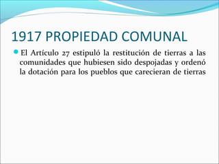1917 PROPIEDAD COMUNAL
El Artículo 27 estipuló la restitución de tierras a las

comunidades que hubiesen sido despojadas y ordenó
la dotación para los pueblos que carecieran de tierras

 
