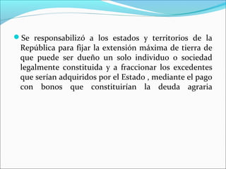 Se responsabilizó a los estados y territorios de la

República para fijar la extensión máxima de tierra de
que puede ser dueño un solo individuo o sociedad
legalmente constituida y a fraccionar los excedentes
que serían adquiridos por el Estado , mediante el pago
con bonos que constituirían la deuda agraria

 