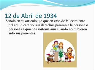 12 de Abril de 1934

Señaló en su artículo 140 que en caso de fallecimiento
del adjudicatario, sus derechos pasarán a la persona o
personas a quienes sostenía aún cuando no hubiesen
sido sus parientes.

 