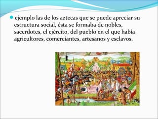ejemplo las de los aztecas que se puede apreciar su

estructura social, ésta se formaba de nobles,
sacerdotes, el ejército, del pueblo en el que había
agricultores, comerciantes, artesanos y esclavos.

 
