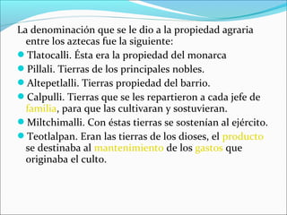 La denominación que se le dio a la propiedad agraria
entre los aztecas fue la siguiente:
Tlatocalli. Ésta era la propiedad del monarca
Pillali. Tierras de los principales nobles.
Altepetlalli. Tierras propiedad del barrio.
Calpulli. Tierras que se les repartieron a cada jefe de
familia, para que las cultivaran y sostuvieran.
Miltchimalli. Con éstas tierras se sostenían al ejército.
Teotlalpan. Eran las tierras de los dioses, el producto
se destinaba al mantenimiento de los gastos que
originaba el culto.

 
