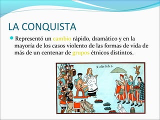 LA CONQUISTA
Representó un cambio rápido, dramático y en la

mayoría de los casos violento de las formas de vida de
más de un centenar de grupos étnicos distintos.

 