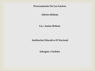 Procesamiento De Los Lácteos
Albeiro Beltrán
Lic.: Amina Beltrán
Institución Educativa El Nacional
Sahagún- Córdoba
 