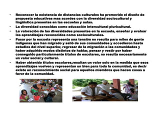 •   Reconocer la existencia de distancias culturales ha promovido el diseño de
    propuesta educativas mas acordes con la diversidad sociocultural y
    lingüística presentes en las escuelas y aulas.
•   La diversidad conocidas como educación intercultural pluricultural.
•   La valoración de las diversidades presentes en la escuela, enseñar y evaluar
    los aprendizajes reconocidos como socioculturales.
•   Pasar por la escuela representa una tensión no resulta para miles de gente
    indígenas que han migrado y salió de sus comunidades y accedieron hasta
    estudios del nivel superior, regresar de la migración a las comunidades y
    haber adquirido modos distintos de hablar, pensar y vestir por haber
    conseguido particularmente títulos de escolares, no resulta necesariamente
    un valor social y cultural.
•   Haber obtenido titulos escolares,resultan un valor solo en la medida que esos
    aprendizajes vuelven y representan un bien para toda la comunidad, es decir
    existe un reconocimiento social para aquellos miembros que hacen cosas a
    favor de la comunidad.
 