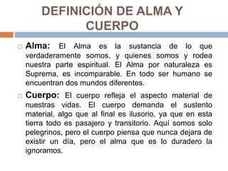 DEFINICIÓN DE ALMA Y
CUERPO
 Alma: El Alma es la sustancia de lo que
verdaderamente somos, y quienes somos y rodea
nuestra parte espiritual. El Alma por naturaleza es
Suprema, es incomparable. En todo ser humano se
encuentran dos mundos diferentes.
 Cuerpo: El cuerpo refleja el aspecto material de
nuestras vidas. El cuerpo demanda el sustento
material, algo que al final es ilusorio, ya que en esta
tierra todo es pasajero y transitorio. Aquí somos solo
pelegrinos, pero el cuerpo piensa que nunca dejara de
existir un día, pero el alma que es lo duradero la
ignoramos.
 