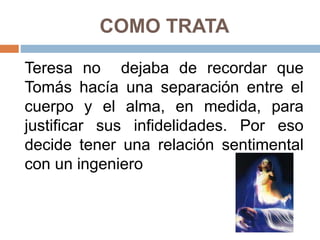 COMO TRATA
Teresa no dejaba de recordar que
Tomás hacía una separación entre el
cuerpo y el alma, en medida, para
justificar sus infidelidades. Por eso
decide tener una relación sentimental
con un ingeniero
 