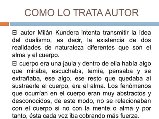 COMO LO TRATA AUTOR
El autor Milán Kundera intenta transmitir la idea
del dualismo, es decir, la existencia de dos
realidades de naturaleza diferentes que son el
alma y el cuerpo.
El cuerpo era una jaula y dentro de ella había algo
que miraba, escuchaba, temía, pensaba y se
extrañaba, ese algo, ese resto que quedaba al
sustraerle el cuerpo, era el alma. Los fenómenos
que ocurrían en el cuerpo eran muy abstractos y
desconocidos, de este modo, no se relacionaban
con el cuerpo si no con la mente o alma y por
tanto, ésta cada vez iba cobrando más fuerza.
 