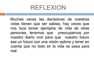 REFLEXION
Muchas veces las decisiones de nuestras
vidas tienen que ser sabias, hay veces que
nos toca tomar ejemplos de vida de otras
personas, tenemos que preocuparnos por
nuestro diario vivir para que nuestro futuro
sea un futuro con una visión optima y tener en
cuenta que no todo en la vida se pasa para
mal
 