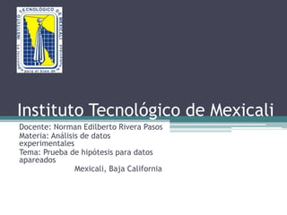 Instituto Tecnológico de Mexicali 
Docente: Norman Edilberto Rivera Pasos 
Materia: Análisis de datos 
experimentales 
Tema: Prueba de hipótesis para datos 
apareados 
Mexicali, Baja California 
 