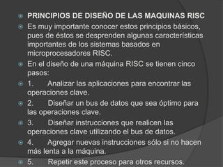  PRINCIPIOS DE DISEÑO DE LAS MAQUINAS RISC 
 Es muy importante conocer estos principios básicos, 
pues de éstos se desprenden algunas características 
importantes de los sistemas basados en 
microprocesadores RISC. 
 En el diseño de una máquina RISC se tienen cinco 
pasos: 
 1. Analizar las aplicaciones para encontrar las 
operaciones clave. 
 2. Diseñar un bus de datos que sea óptimo para 
las operaciones clave. 
 3. Diseñar instrucciones que realicen las 
operaciones clave utilizando el bus de datos. 
 4. Agregar nuevas instrucciones sólo si no hacen 
más lenta a la máquina. 
 5. Repetir este proceso para otros recursos. 
 