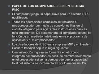 PAPEL DE LOS COMPILADORES EN UN SISTEMA 
RISC 
 El compilador juega un papel clave para un sistema RISC 
equilibrado. 
 Todas las operaciones complejas se trasladan al 
microprocesador por medio de conexiones fijas en el 
circuito integrado para agilizar las instrucciones básicas 
más importantes. De esta manera, el compilador asume la 
función de un mediador inteligente entre el programa de 
aplicación y el microprocesador. 
 Los diseñadores de RISC en la empresa MIP y en Hewlett 
Packard trabajan según la regla siguiente: 
 Una instrucción ingresa en forma fija en el circuito 
integrado del procesador (es decir, se alambra físicamente 
en el procesador) si se ha demostrado que la capacidad 
total del sistema se incrementa en por lo menos un 1%. 
 