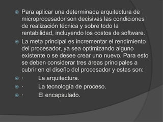  Para aplicar una determinada arquitectura de 
microprocesador son decisivas las condiciones 
de realización técnica y sobre todo la 
rentabilidad, incluyendo los costos de software. 
 La meta principal es incrementar el rendimiento 
del procesador, ya sea optimizando alguno 
existente o se desee crear uno nuevo. Para esto 
se deben considerar tres áreas principales a 
cubrir en el diseño del procesador y estas son: 
 · La arquitectura. 
 · La tecnología de proceso. 
 · El encapsulado. 
 