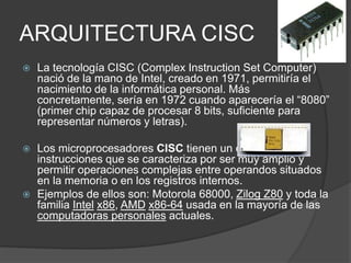 ARQUITECTURA CISC 
 La tecnología CISC (Complex Instruction Set Computer) 
nació de la mano de Intel, creado en 1971, permitiría el 
nacimiento de la informática personal. Más 
concretamente, sería en 1972 cuando aparecería el “8080” 
(primer chip capaz de procesar 8 bits, suficiente para 
representar números y letras). 
 Los microprocesadores CISC tienen un conjunto de 
instrucciones que se caracteriza por ser muy amplio y 
permitir operaciones complejas entre operandos situados 
en la memoria o en los registros internos. 
 Ejemplos de ellos son: Motorola 68000, Zilog Z80 y toda la 
familia Intel x86, AMD x86-64 usada en la mayoría de las 
computadoras personales actuales. 
 