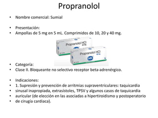 Propranolol
• Nombre comercial: Sumial
• Presentación:
• Ampollas de 5 mg en 5 mL. Comprimidos de 10, 20 y 40 mg.
• Categoría:
• Clase II. Bloqueante no selectivo receptor beta-adrenérgico.
• Indicaciones:
• 1. Supresión y prevención de arritmias supraventriculares: taquicardia
• sinusal inapropiada, extrasístoles, TPSV y algunos casos de taquicardia
• auricular (de elección en las asociadas a hipertiroidismo y postoperatorio
• de cirugía cardiaca).
 
