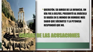 CAUSAS DE LAS ACUSACIONES
•QUEREFÓN, SU AMIGO DE LA INFANCIA, UN
DÍA FUE A DELFOS, PREGUNTÓ AL ORÁCULO
SI HABÍA EN EL MUNDO UN HOMBRE MÁS
SABIO QUE SÓCRATES Y LA PITONISA
RESPONDIÓ QUE NO.
 