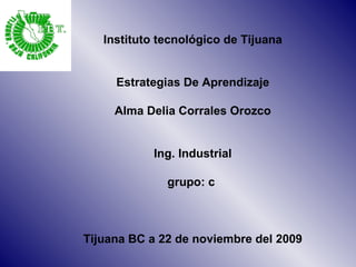 Instituto tecnológico de Tijuana Estrategias De Aprendizaje Alma Delia Corrales Orozco Ing. Industrial grupo: c  Tijuana BC a 22 de noviembre del 2009 