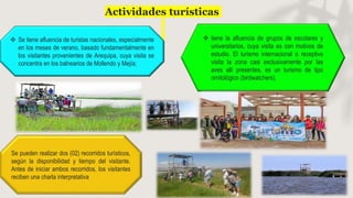 Actividades turísticas
 Se tiene afluencia de turistas nacionales, especialmente
en los meses de verano, basado fundamentalmente en
los visitantes provenientes de Arequipa, cuya visita se
concentra en los balnearios de Mollendo y Mejía;
Se pueden realizar dos (02) recorridos turísticos,
según la disponibilidad y tiempo del visitante.
Antes de iniciar ambos recorridos, los visitantes
reciben una charla interpretativa
 tiene la afluencia de grupos de escolares y
universitarios, cuya visita es con motivos de
estudio. El turismo internacional o receptivo
visita la zona casi exclusivamente por las
aves allí presentes, es un turismo de tipo
ornitológico (birdwatchers).
 