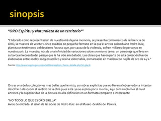 sinopsis"ORO Espíritu y Naturaleza de un territorio"”“El dorado como representación de nuestra más lejana memoria, se presenta como marco de referencia de ORO, la muestra de veinte y cinco cuadros de pequeño formato en la que el artista colombiano Pedro Ruiz, plantea un testimonio del destierro forzoso que, por causa de la violencia, sufren millares de personas en nuestro país. La muestra, nos da una infinidad de variaciones sobre un mismo tema: un personaje que lleva en su barca el recuerdo del paisaje que le ha sido arrebatado. Las obras que hacen parte de esta colección fueron elaboradas entre 2008 y 2009 en acrílico y resina sobre tabla, enmarcadas en madera con hojilla de oro de 24 k.”  Fuente: http://www.bogota.gov.co/portel/libreria/php/x_frame_detalle.php?id=36476Oro es una de las colecciones mas bellas que he visto, son obras explicitas que no llevan al observador a  intentar descifrar o descubrir el sentido de la obra pues esta  ya se explica por si misma , aquí contemplamos el nivel artistico y la superioridad de la pintura en alta definicion en un formato compacto e interesante “NO  TODO LO QUE ES ORO BRILLA”Aviso de entrada  al salón de las obras de Pedro Ruiz  en el Museo  de Arte de  Pereira.