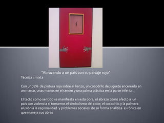 “Abrazando a un país con su paisaje rojo”  Técnica : mixtaCon un 75%  de pintura roja sobre el lienzo, un cocodrilo de juguete encerrado en un marco, unas manos en el centro y una palma plástica en la parte inferior.El tacto como sentido se manifiesta en esta obra, el abrazo como afecto a  un país con violencia si tomamos el simbolismo del color, el cocodrilo y la palmera alusión a la regionalidad  y problemas sociales  de su forma analítica  e irónica en que maneja sus obras