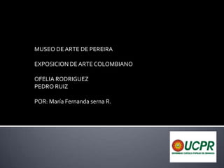 MUSEO DE ARTE DE PEREIRA EXPOSICION DE ARTE COLOMBIANO OFELIA RODRIGUEZ PEDRO RUIZ POR: María Fernanda serna R. 