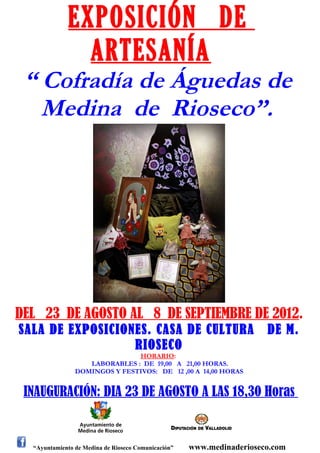 EXPOSICIÓN DE
                ARTESANÍA
 “ Cofradía de Águedas de
   Medina de Rioseco”.




DEL 23 DE AGOSTO AL 8 DE SEPTIEMBRE DE 2012.
SALA DE EXPOSICIONES. CASA DE CULTURA                                  DE M.
                  RIOSECO
                               HORARIO:
                   LABORABLES : DE 19,00 A 21,00 HORAS.
                DOMINGOS Y FESTIVOS: DE 12 ,00 A 14,00 HORAS


 INAUGURACIÓN: DIA 23 DE AGOSTO A LAS 18,30 Horas


  “Ayuntamiento de Medina de Rioseco Comunicación”   www.medinaderioseco.com
 