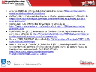 Avinews. (2019). La enfermedad de Gumboro. Obtenido de https://avinews.com/la-
enfermedad-de-gumboro/?reload=yes
 Cuéllar S. (2021). Enfermedad de Gumboro: ¿Qué es y cómo prevenirla?. Obtenido de
https://www.veterinariadigital.com/post_blog/enfermedad-de-gumboro-que-es-y-
como-prevenirla/
 Biarnes. (2014). La enfermedad de Gumboro (I). Obtenido de
https://www.portalveterinaria.com/avicultura/articulos/11277/la-enfermedad-de-
gumboro-i.html
 Experto Avicultor. (2022). Enfermedad de Gumboro: Qué es, impacto económico y
prevención. Obtenido de https://www.aviculturamsd.com/2022/06/21/enfermedad-de-
gumboro-que-es-impacto-economico-y-prevencion/
 Herazo. (2011). GUMBORO. Obtenido de file:///C:/Users/laura/Downloads/292539123-
Exposicion-de-Gumboro.pdf
 León, N., Icochea, E., González, R., & Perales, R. (2012). Nivel de protección de una
vacuna intermedia contra la enfermedad de Gumboro en aves de postura. Revista de
Investigaciones Veterinarias del Perú, 23(4), 477-483.
http://www.scielo.org.pe/scielo.php?pid=S1609-
91172012000400011&script=sci_arttext
 