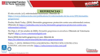 REFERENCIAS
El sitio avícola. (s.f). enfermedades bacterianas. Obtenido de
https://www.elsitioavicola.com/publications/6/enfermedades-de-las-aves/259/dermatitis-
gangrenosa/
Poultry Healt Today. (2018). Dermatitis gangrenosa: protección contra una enfermedad costosa.
Obtenido de https://redmidia.com/avicola/dermatitis-gangrenosa-proteccion-contra-una-
enfermedad-costosa/
Pie Orpi, J. (13 de octubre de 2020). Dermatitis gangrenosa en avicultura. Obtenido de Veterinaria
digital: https://www.veterinariadigital.com
Rivera (2016) dermatitis gangrenosa en aves. Obtenido de
https://es.slideshare.net/christian2501/dermatitis-gangrenosaenaves
Tabler, T. (2019). DERMATITIS GANGRENOSA: PROTECCIÓN CONTRA UNA
COSTOSA. selecciones avícolas. https://seleccionesavicolas.com/pdf
 