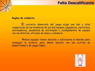 Falta Descalificante
Reglas de conducta:
El correcto desarrollo del juego exige una leal y total
cooperación de los miembros de los dos equipos (jugadores, sustitutos,
entrenadores, ayudantes de entrenador y acompañantes de equipo)
con los árbitros, oficiales de mesa y comisario.
Ambos equipos tienen derecho a esforzarse al máximo para
conseguir la victoria, pero deben hacerlo con una actitud de
deportividad y de juego limpio.
 
