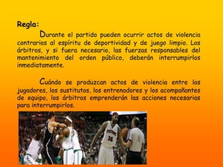 Regla:
Durante el partido pueden ocurrir actos de violencia
contrarios al espíritu de deportividad y de juego limpio. Los
árbitros, y si fuera necesario, las fuerzas responsables del
mantenimiento del orden público, deberán interrumpirlos
inmediatamente.
Cuándo se produzcan actos de violencia entre los
jugadores, los sustitutos, los entrenadores y los acompañantes
de equipo, los árbitros emprenderán las acciones necesarias
para interrumpirlos.
 