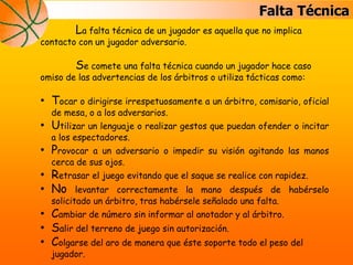 Falta Técnica
La falta técnica de un jugador es aquella que no implica
contacto con un jugador adversario.
Se comete una falta técnica cuando un jugador hace caso
omiso de las advertencias de los árbitros o utiliza tácticas como:
• Tocar o dirigirse irrespetuosamente a un árbitro, comisario, oficial
de mesa, o a los adversarios.
• Utilizar un lenguaje o realizar gestos que puedan ofender o incitar
a los espectadores.
• Provocar a un adversario o impedir su visión agitando las manos
cerca de sus ojos.
• Retrasar el juego evitando que el saque se realice con rapidez.
• No levantar correctamente la mano después de habérselo
solicitado un árbitro, tras habérsele señalado una falta.
• Cambiar de número sin informar al anotador y al árbitro.
• Salir del terreno de juego sin autorización.
• Colgarse del aro de manera que éste soporte todo el peso del
jugador.
 
