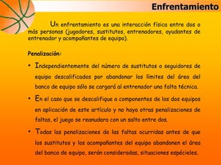 Enfrentamiento
Un enfrentamiento es una interacción física entre dos o
más personas (jugadores, sustitutos, entrenadores, ayudantes de
entrenador y acompañantes de equipo).
Penalización:
• Independientemente del número de sustitutos o seguidores de
equipo descalificados por abandonar los límites del área del
banco de equipo sólo se cargará al entrenador una falta técnica.
• En el caso que se descalifique a componentes de los dos equipos
en aplicación de este artículo y no haya otras penalizaciones de
faltas, el juego se reanudara con un salto entre dos.
• Todas las penalizaciones de las faltas ocurridas antes de que
los sustitutos y los acompañantes del equipo abandonen el área
del banco de equipo, serán consideradas, situaciones espécieles.
 