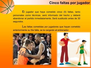 Cinco faltas por jugador
El jugador que haya cometido cinco (5) faltas, tanto
personales como técnicas, será informado del hecho y deberá
abandonar el partido inmediatamente. Será sustituido antes de 30
segundos.
Las faltas cometidas por jugadores que hayan cometido
anteriormente su 5ta falta, se le cargarán al entrenador.
 