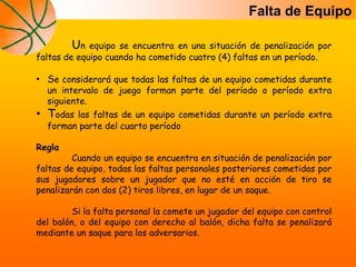 Falta de Equipo
Un equipo se encuentra en una situación de penalización por
faltas de equipo cuando ha cometido cuatro (4) faltas en un período.
• Se considerará que todas las faltas de un equipo cometidas durante
un intervalo de juego forman parte del período o período extra
siguiente.
• Todas las faltas de un equipo cometidas durante un período extra
forman parte del cuarto período
Regla
Cuando un equipo se encuentra en situación de penalización por
faltas de equipo, todas las faltas personales posteriores cometidas por
sus jugadores sobre un jugador que no esté en acción de tiro se
penalizarán con dos (2) tiros libres, en lugar de un saque.
Si la falta personal la comete un jugador del equipo con control
del balón, o del equipo con derecho al balón, dicha falta se penalizará
mediante un saque para los adversarios.
 