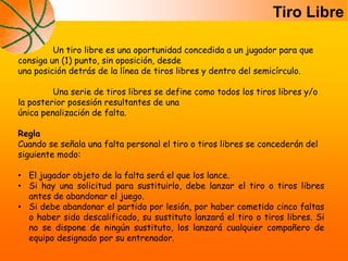 Un tiro libre es una oportunidad concedida a un jugador para que
consiga un (1) punto, sin oposición, desde
una posición detrás de la línea de tiros libres y dentro del semicírculo.
Una serie de tiros libres se define como todos los tiros libres y/o
la posterior posesión resultantes de una
única penalización de falta.
Regla
Cuando se señala una falta personal el tiro o tiros libres se concederán del
siguiente modo:
• El jugador objeto de la falta será el que los lance.
• Si hay una solicitud para sustituirlo, debe lanzar el tiro o tiros libres
antes de abandonar el juego.
• Si debe abandonar el partido por lesión, por haber cometido cinco faltas
o haber sido descalificado, su sustituto lanzará el tiro o tiros libres. Si
no se dispone de ningún sustituto, los lanzará cualquier compañero de
equipo designado por su entrenador.
Tiro Libre
 