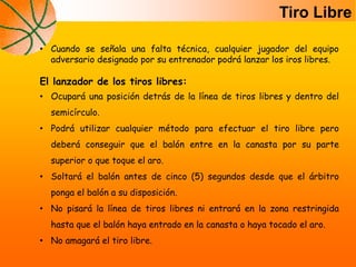 Tiro Libre
• Cuando se señala una falta técnica, cualquier jugador del equipo
adversario designado por su entrenador podrá lanzar los iros libres.
El lanzador de los tiros libres:
• Ocupará una posición detrás de la línea de tiros libres y dentro del
semicírculo.
• Podrá utilizar cualquier método para efectuar el tiro libre pero
deberá conseguir que el balón entre en la canasta por su parte
superior o que toque el aro.
• Soltará el balón antes de cinco (5) segundos desde que el árbitro
ponga el balón a su disposición.
• No pisará la línea de tiros libres ni entrará en la zona restringida
hasta que el balón haya entrado en la canasta o haya tocado el aro.
• No amagará el tiro libre.
 