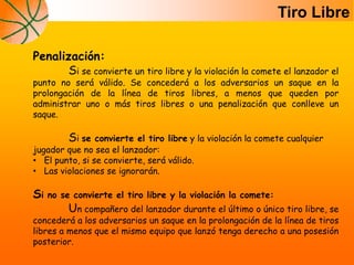 Penalización:
Si se convierte un tiro libre y la violación la comete el lanzador el
punto no será válido. Se concederá a los adversarios un saque en la
prolongación de la línea de tiros libres, a menos que queden por
administrar uno o más tiros libres o una penalización que conlleve un
saque.
Si se convierte el tiro libre y la violación la comete cualquier
jugador que no sea el lanzador:
• El punto, si se convierte, será válido.
• Las violaciones se ignorarán.
Si no se convierte el tiro libre y la violación la comete:
Un compañero del lanzador durante el último o único tiro libre, se
concederá a los adversarios un saque en la prolongación de la línea de tiros
libres a menos que el mismo equipo que lanzó tenga derecho a una posesión
posterior.
Tiro Libre
 