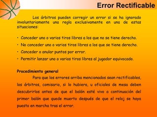 Error Rectificable
Los árbitros pueden corregir un error si se ha ignorado
involuntariamente una regla exclusivamente en una de estas
situaciones:
• Conceder uno o varios tiros libres a los que no se tiene derecho.
• No conceder uno o varios tiros libres a los que se tiene derecho.
• Conceder o anular puntos por error.
• Permitir lanzar uno o varios tiros libres al jugador equivocado.
Procedimiento general
Para que los errores arriba mencionados sean rectificables,
los árbitros, comisario, si lo hubiera, u oficiales de mesa deben
descubrirlos antes de que el balón esté vivo a continuación del
primer balón que quede muerto después de que el reloj se haya
puesto en marcha tras el error.
 