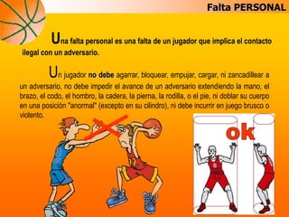 Falta PERSONAL
Una falta personal es una falta de un jugador que implica el contacto
ilegal con un adversario.
Un jugador no debe agarrar, bloquear, empujar, cargar, ni zancadillear a
un adversario, no debe impedir el avance de un adversario extendiendo la mano, el
brazo, el codo, el hombro, la cadera, la pierna, la rodilla, o el pie, ni doblar su cuerpo
en una posición "anormal" (excepto en su cilindro), ni debe incurrir en juego brusco o
violento.
 