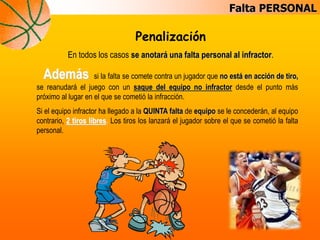 Falta PERSONAL
Penalización
En todos los casos se anotará una falta personal al infractor.
Además si la falta se comete contra un jugador que no está en acción de tiro,
se reanudará el juego con un saque del equipo no infractor desde el punto más
próximo al lugar en el que se cometió la infracción.
Si el equipo infractor ha llegado a la QUINTA falta de equipo se le concederán, al equipo
contrario, 2 tiros libres. Los tiros los lanzará el jugador sobre el que se cometió la falta
personal.
 