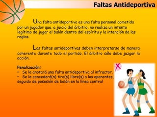 Faltas Antideportiva
Una falta antideportiva es una falta personal cometida
por un jugador que, a juicio del árbitro, no realiza un intento
legítimo de jugar el balón dentro del espíritu y la intención de las
reglas.
Las faltas antideportivas deben interpretarse de manera
coherente durante todo el partido, El árbitro sólo debe juzgar la
acción.
Penalización:
• Se le anotará una falta antideportiva al infractor.
• Se le concederá(n) tiro(s) libre(s) a los oponentes,
seguido de posesión de balón en la línea central
 